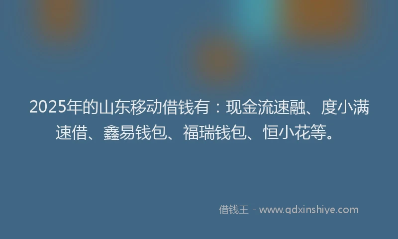 2025年的山东移动借钱有：现金流速融、度小满速借、鑫易钱包、福瑞钱包、恒小花等。