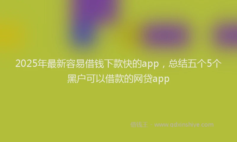 2025年最新容易借钱下款快的app，总结五个5个黑户可以借款的网贷app