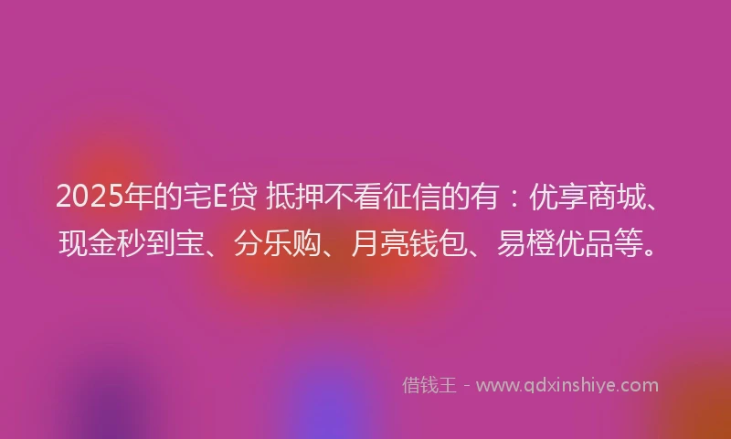 2025年的宅E贷 抵押不看征信的有：优享商城、现金秒到宝、分乐购、月亮钱包、易橙优品等。