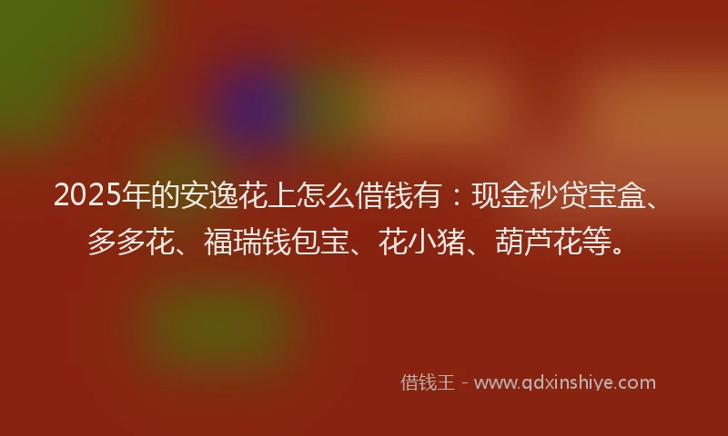 2025年的安逸花上怎么借钱有：现金秒贷宝盒、多多花、福瑞钱包宝、花小猪、葫芦花等。