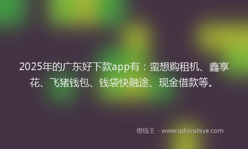 2025年的广东好下款app有：蛮想购租机、鑫享花、飞猪钱包、钱袋快融途、现金借款等。