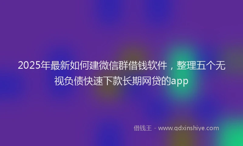 2025年最新如何建微信群借钱软件，整理五个无视负债快速下款长期网贷的app