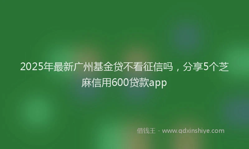 2025年最新广州基金贷不看征信吗，分享5个芝麻信用600贷款app