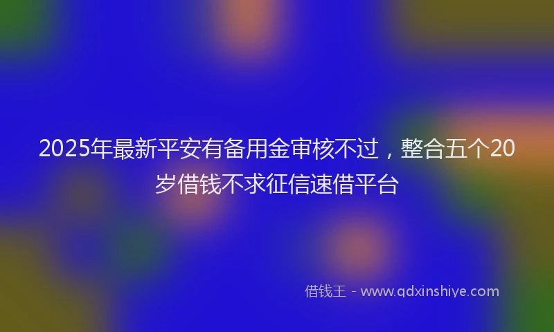 2025年最新平安有备用金审核不过，整合五个20岁借钱不求征信速借平台