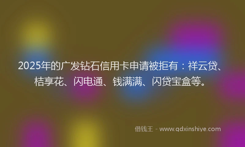 2025年的广发钻石信用卡申请被拒有：祥云贷、桔享花、闪电通、钱满满、闪贷宝盒等。