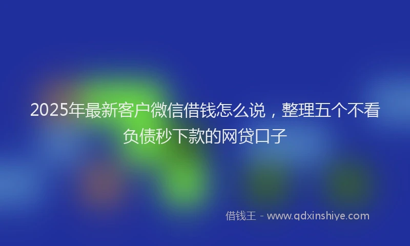 2025年最新客户微信借钱怎么说，整理五个不看负债秒下款的网贷口子
