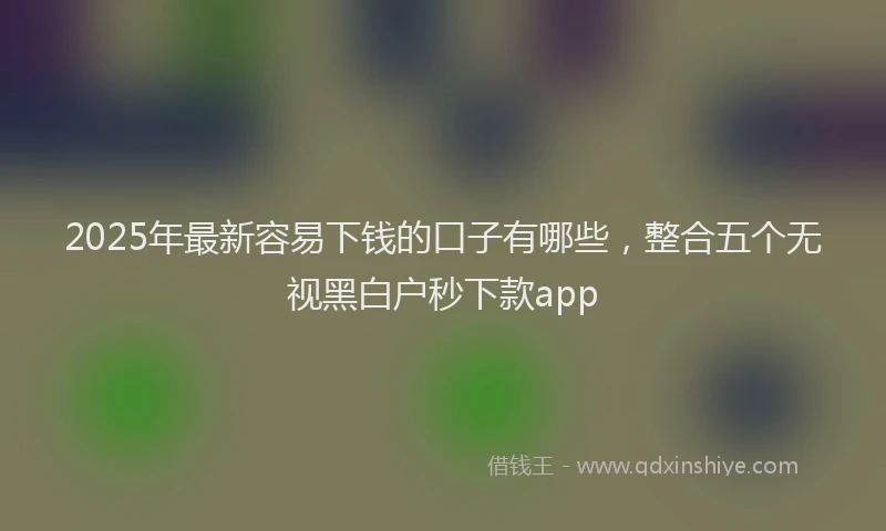 2025年最新容易下钱的口子有哪些，整合五个无视黑白户秒下款app
