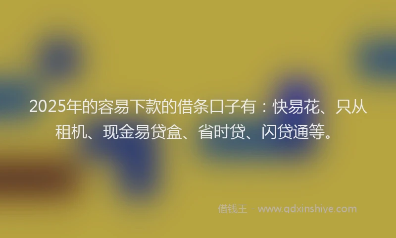 2025年的容易下款的借条口子有：快易花、只从租机、现金易贷盒、省时贷、闪贷通等。