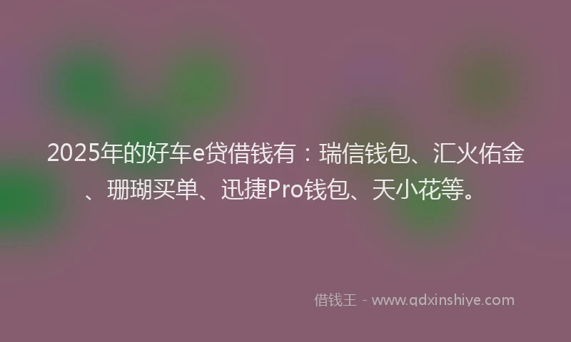 2025年的好车e贷借钱有：瑞信钱包、汇火佑金、珊瑚买单、迅捷Pro钱包、天小花等。