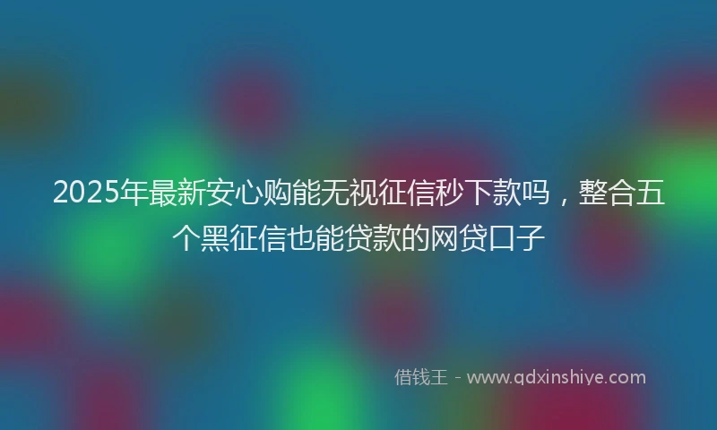 2025年最新安心购能无视征信秒下款吗，整合五个黑征信也能贷款的网贷口子