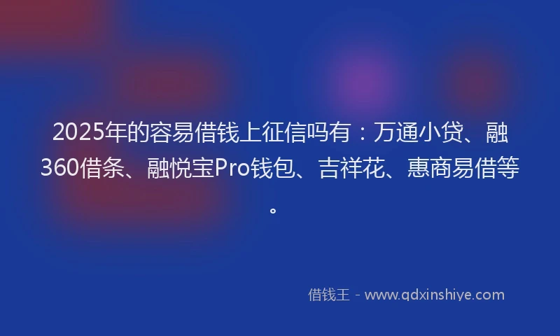 2025年的容易借钱上征信吗有：万通小贷、融360借条、融悦宝Pro钱包、吉祥花、惠商易借等。
