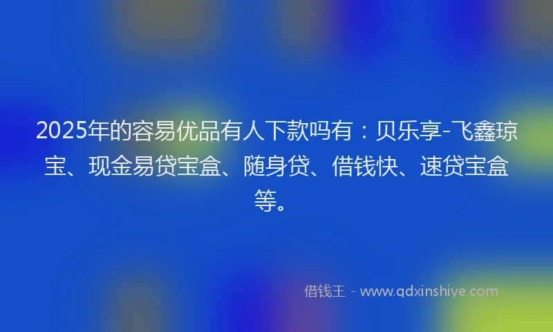 2025年的容易优品有人下款吗有：贝乐享-飞鑫琼宝、现金易贷宝盒、随身贷、借钱快、速贷宝盒等。