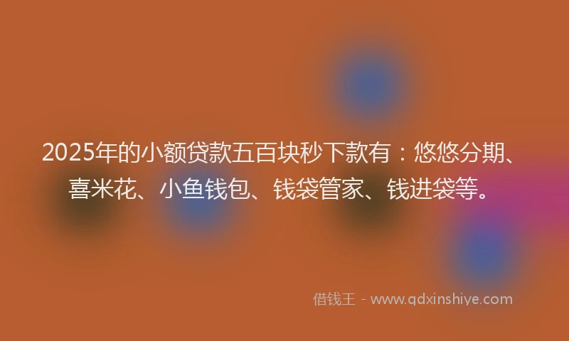2025年的小额贷款五百块秒下款有：悠悠分期、喜米花、小鱼钱包、钱袋管家、钱进袋等。