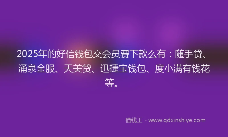 2025年的好信钱包交会员费下款么有：随手贷、涌泉金服、天美贷、迅捷宝钱包、度小满有钱花等。