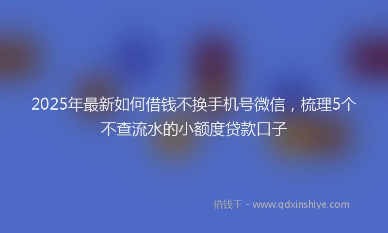 2025年最新如何借钱不换手机号微信，梳理5个不查流水的小额度贷款口子