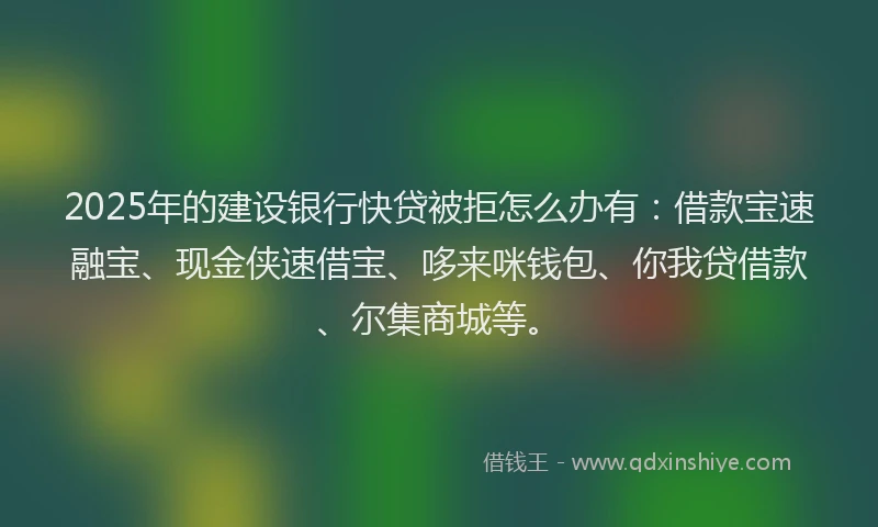 2025年的建设银行快贷被拒怎么办有：借款宝速融宝、现金侠速借宝、哆来咪钱包、你我贷借款、尔集商城等。