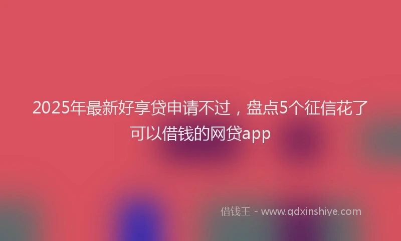 2025年最新好享贷申请不过，盘点5个征信花了可以借钱的网贷app