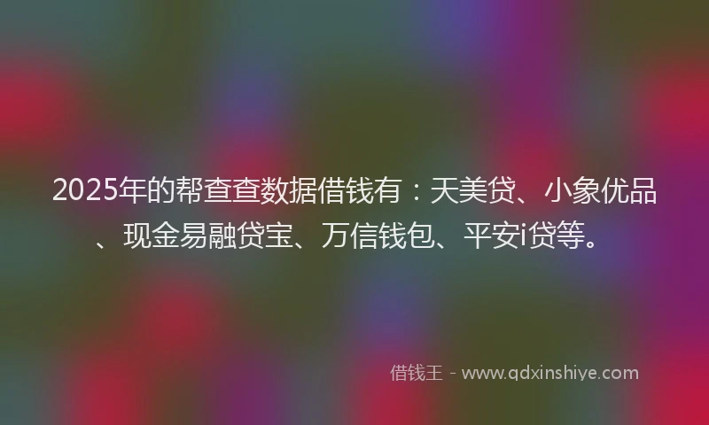 2025年的帮查查数据借钱有：天美贷、小象优品、现金易融贷宝、万信钱包、平安i贷等。