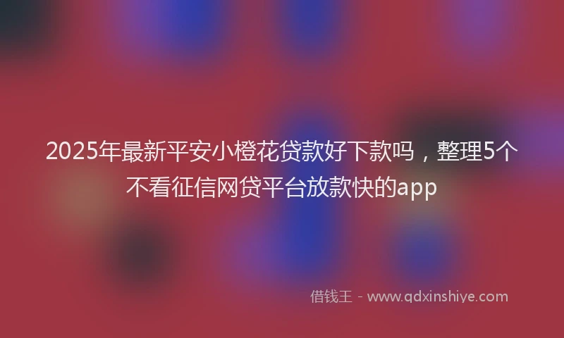 2025年最新平安小橙花贷款好下款吗，整理5个不看征信网贷平台放款快的app