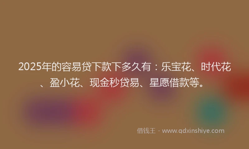 2025年的容易贷下款下多久有：乐宝花、时代花、盈小花、现金秒贷易、星愿借款等。