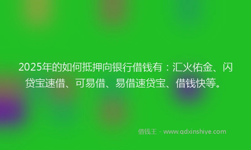 2025年的如何抵押向银行借钱有：汇火佑金、闪贷宝速借、可易借、易借速贷宝、借钱快等。