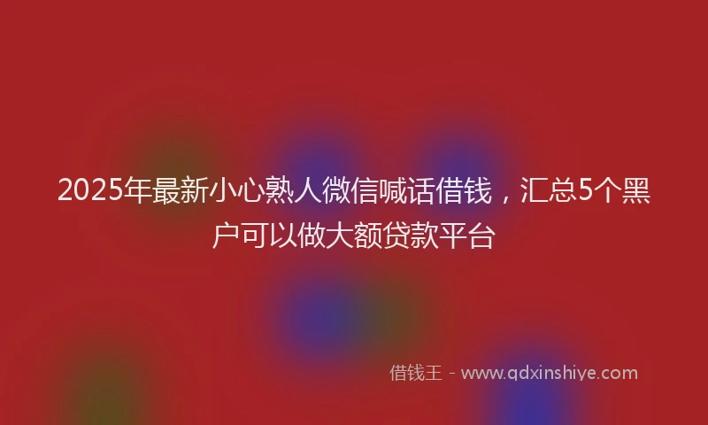 2025年最新小心熟人微信喊话借钱，汇总5个黑户可以做大额贷款平台