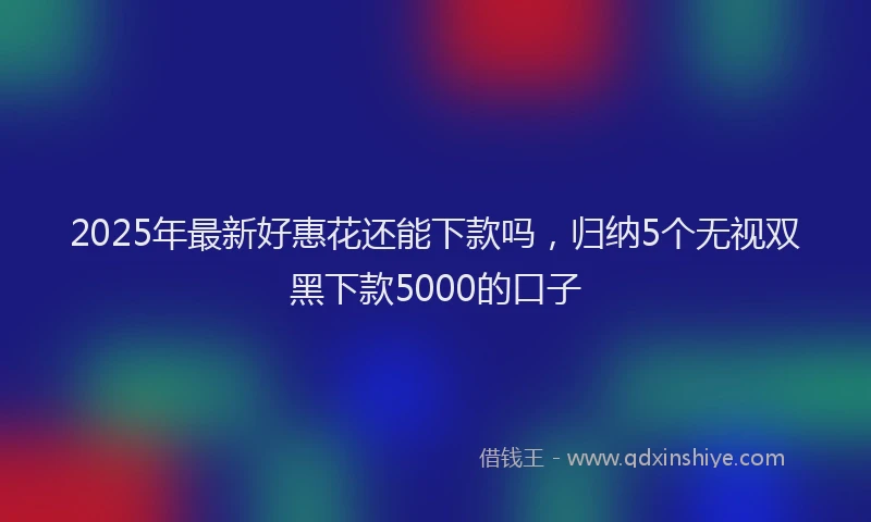2025年最新好惠花还能下款吗，归纳5个无视双黑下款5000的口子