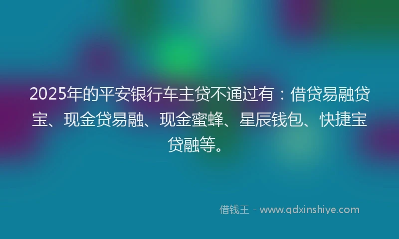 2025年的平安银行车主贷不通过有：借贷易融贷宝、现金贷易融、现金蜜蜂、星辰钱包、快捷宝贷融等。