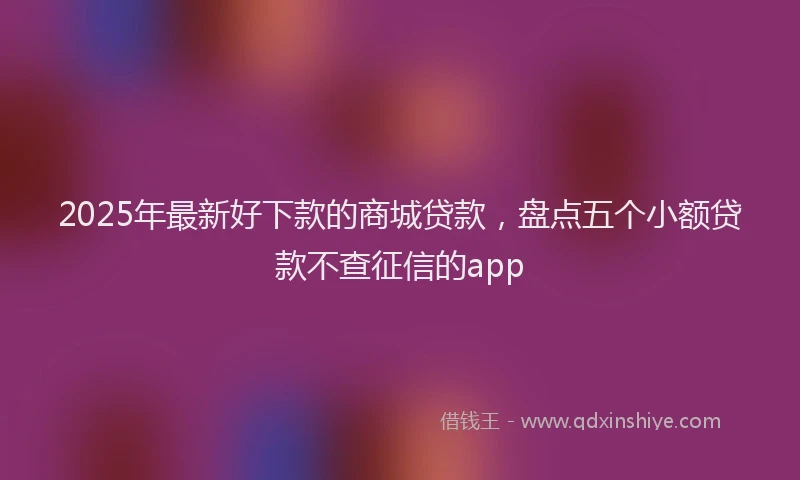 2025年最新好下款的商城贷款，盘点五个小额贷款不查征信的app