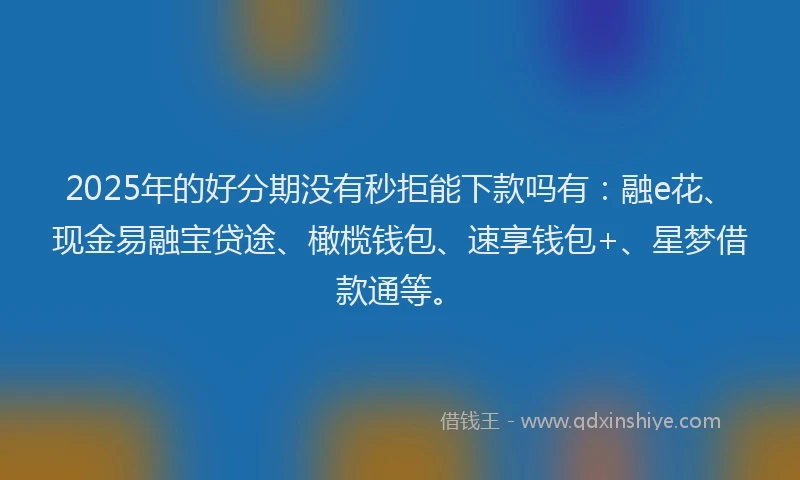 2025年的好分期没有秒拒能下款吗有：融e花、现金易融宝贷途、橄榄钱包、速享钱包+、星梦借款通等。