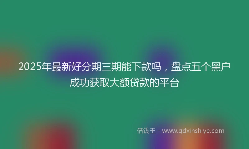2025年最新好分期三期能下款吗，盘点五个黑户成功获取大额贷款的平台