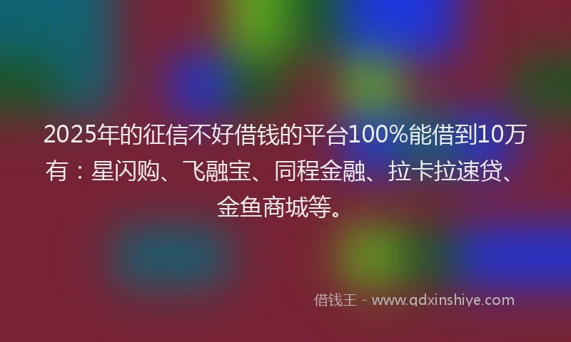 2025年的征信不好借钱的平台100%能借到10万有：星闪购、飞融宝、同程金融、拉卡拉速贷、金鱼商城等。