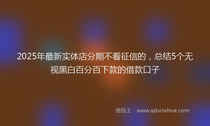 2025年最新实体店分期不看征信的，总结5个无视黑白百分百下款的借款口子