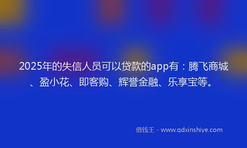 2025年的失信人员可以贷款的app有：腾飞商城、盈小花、即客购、辉誉金融、乐享宝等。
