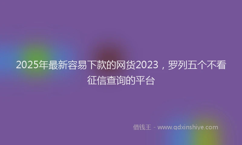 2025年最新容易下款的网货2023，罗列五个不看征信查询的平台