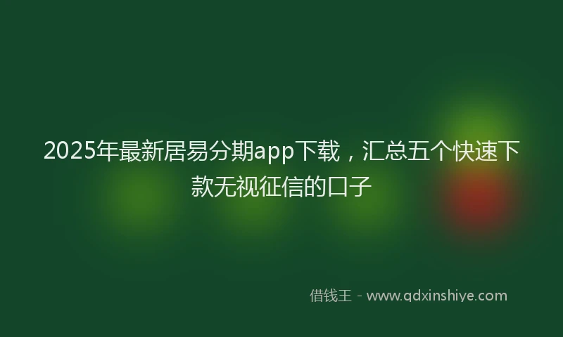2025年最新居易分期app下载，汇总五个快速下款无视征信的口子