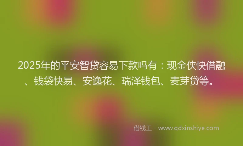 2025年的平安智贷容易下款吗有：现金侠快借融、钱袋快易、安逸花、瑞泽钱包、麦芽贷等。