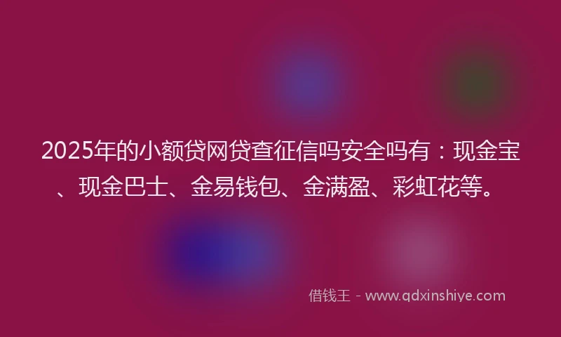 2025年的小额贷网贷查征信吗安全吗有：现金宝、现金巴士、金易钱包、金满盈、彩虹花等。