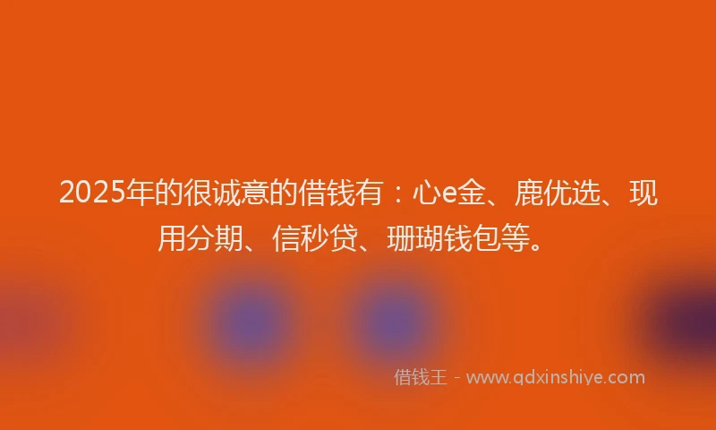 2025年的很诚意的借钱有：心e金、鹿优选、现用分期、信秒贷、珊瑚钱包等。