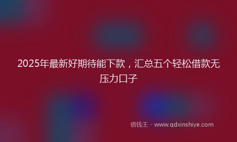 2025年最新好期待能下款，汇总五个轻松借款无压力口子
