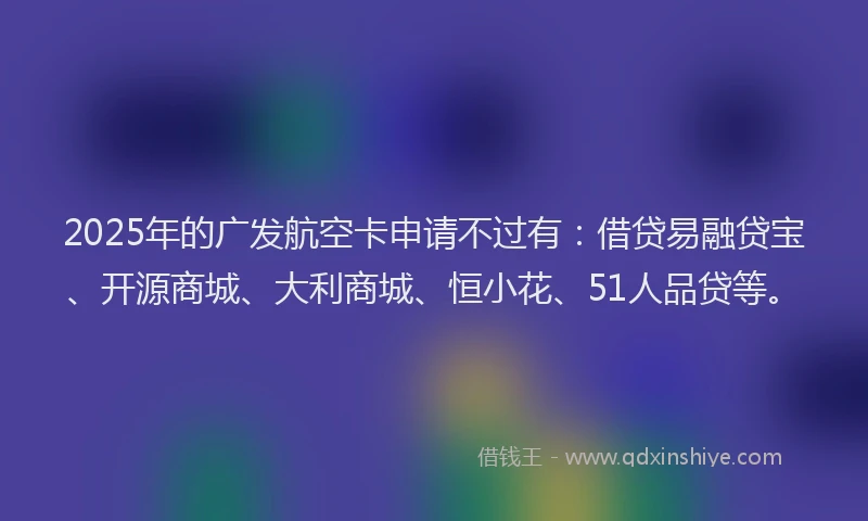 2025年的广发航空卡申请不过有：借贷易融贷宝、开源商城、大利商城、恒小花、51人品贷等。