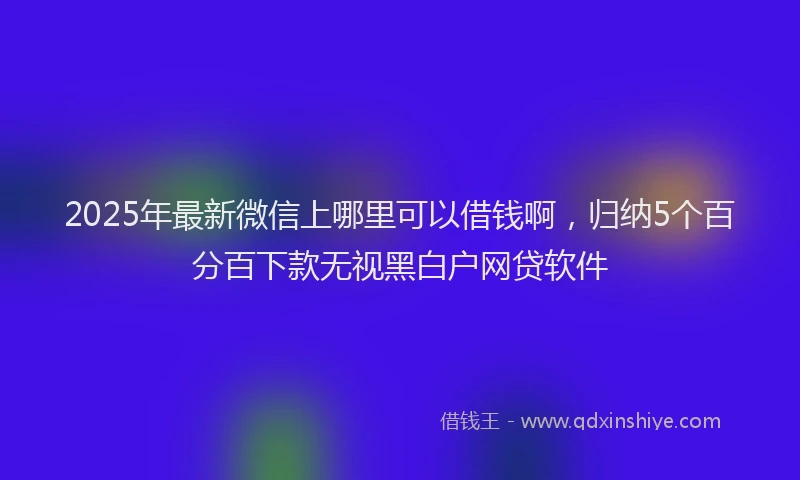 2025年最新微信上哪里可以借钱啊，归纳5个百分百下款无视黑白户网贷软件