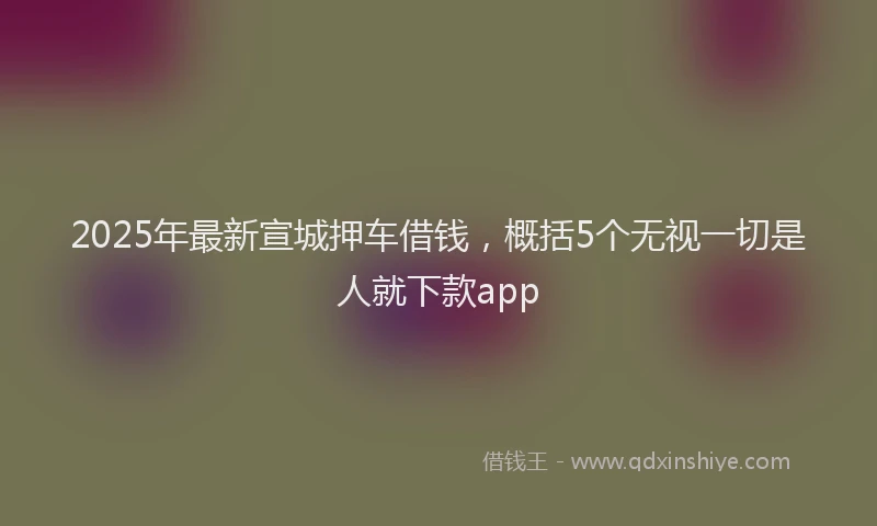 2025年最新宣城押车借钱，概括5个无视一切是人就下款app