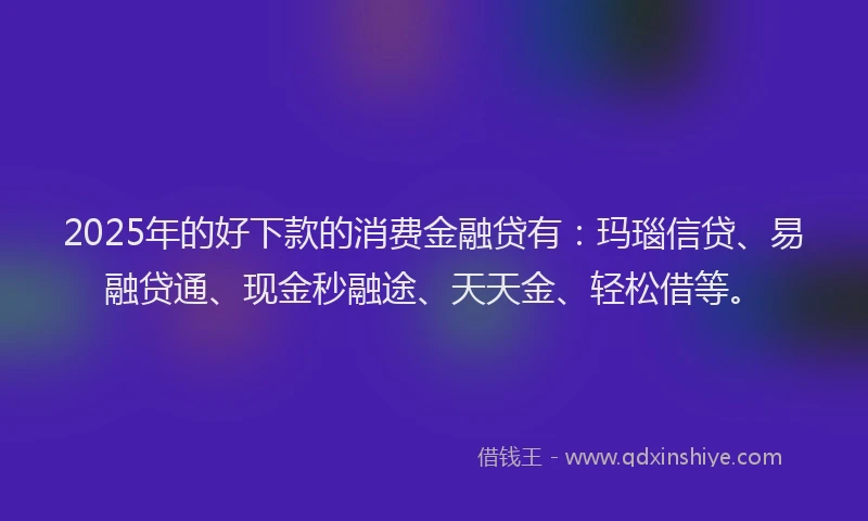 2025年的好下款的消费金融贷有：玛瑙信贷、易融贷通、现金秒融途、天天金、轻松借等。
