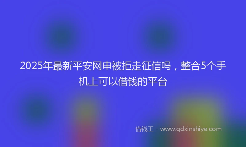 2025年最新平安网申被拒走征信吗，整合5个手机上可以借钱的平台