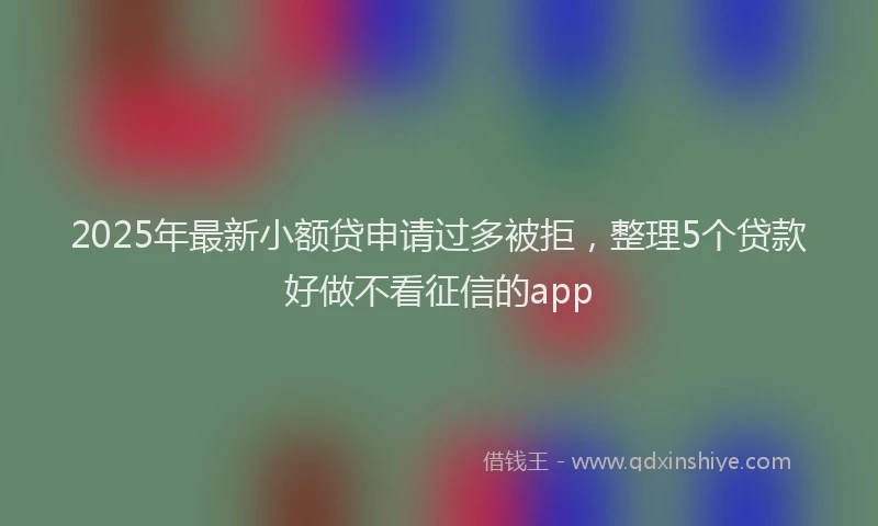 2025年最新小额贷申请过多被拒，整理5个贷款好做不看征信的app