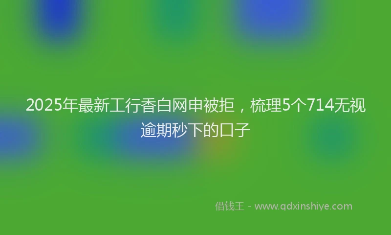 2025年最新工行香白网申被拒，梳理5个714无视逾期秒下的口子