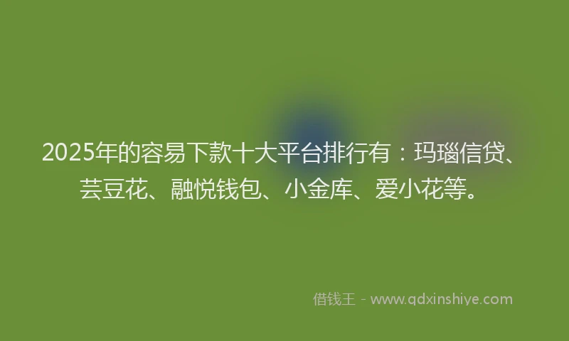 2025年的容易下款十大平台排行有：玛瑙信贷、芸豆花、融悦钱包、小金库、爱小花等。