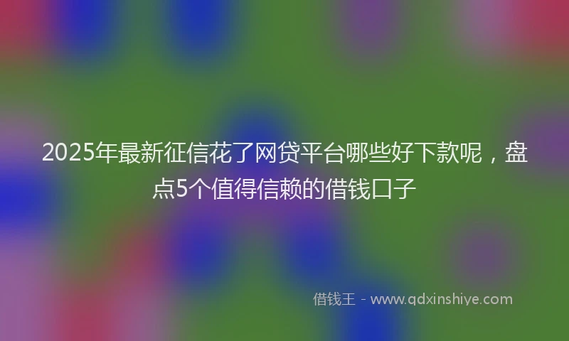 2025年最新征信花了网贷平台哪些好下款呢，盘点5个值得信赖的借钱口子