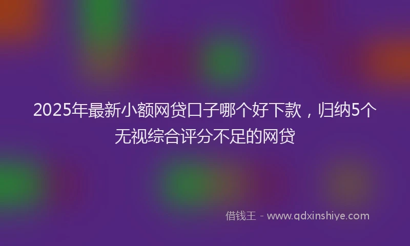 2025年最新小额网贷口子哪个好下款，归纳5个无视综合评分不足的网贷